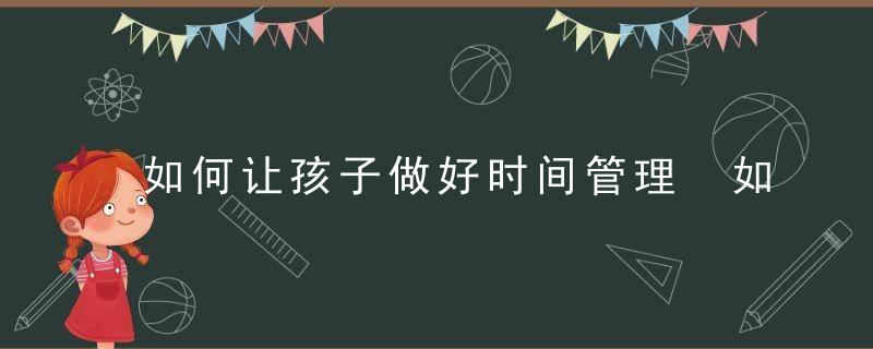 如何让孩子做好时间管理 如何培养孩子时间管理